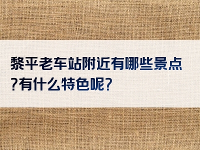 黎平老车站附近有哪些景点？有什么特色呢？