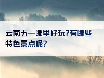 云南五一哪里好玩？有哪些特色景点呢？