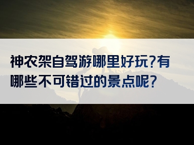 神农架自驾游哪里好玩？有哪些不可错过的景点呢？
