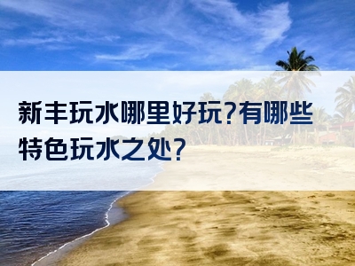 新丰玩水哪里好玩？有哪些特色玩水之处？