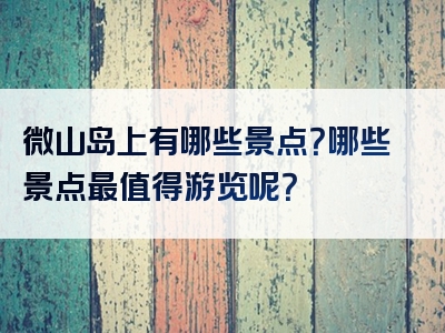 微山岛上有哪些景点？哪些景点最值得游览呢？