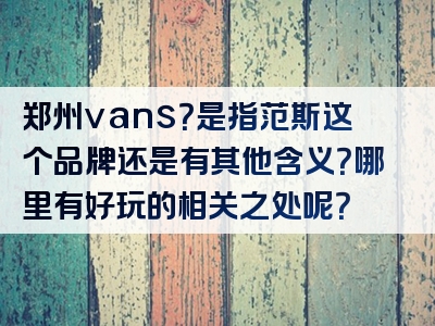 郑州vans？是指范斯这个品牌还是有其他含义？哪里有好玩的相关之处呢？