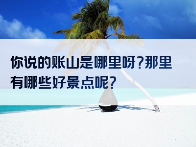 你说的账山是哪里呀？那里有哪些好景点呢？