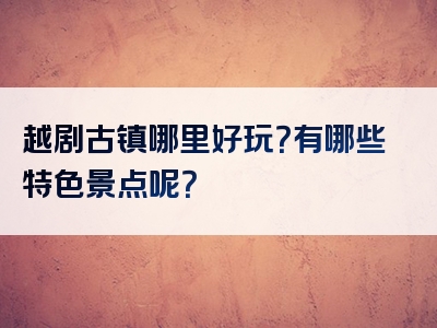 越剧古镇哪里好玩？有哪些特色景点呢？