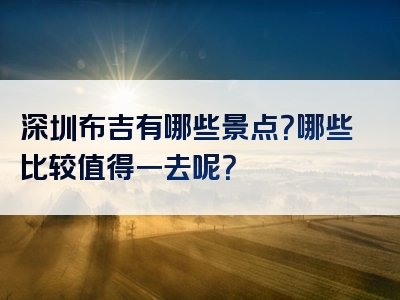 深圳布吉有哪些景点？哪些比较值得一去呢？