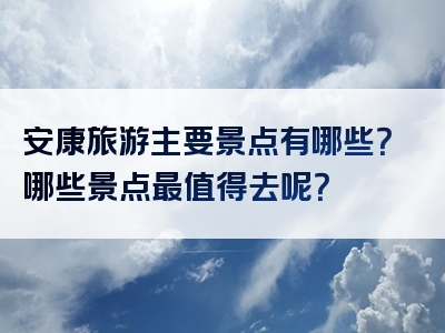 安康旅游主要景点有哪些？哪些景点最值得去呢？