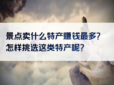 景点卖什么特产赚钱最多？怎样挑选这类特产呢？
