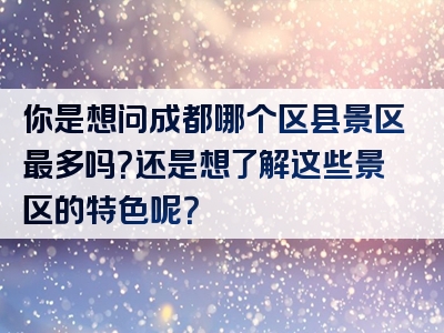 你是想问成都哪个区县景区最多吗？还是想了解这些景区的特色呢？