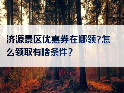 济源景区优惠券在哪领？怎么领取有啥条件？