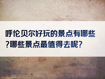 呼伦贝尔好玩的景点有哪些？哪些景点最值得去呢？