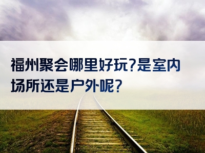福州聚会哪里好玩？是室内场所还是户外呢？