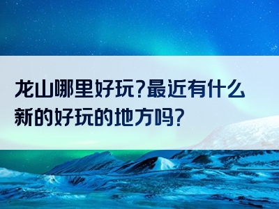 龙山哪里好玩？最近有什么新的好玩的地方吗？
