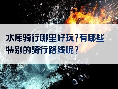 水库骑行哪里好玩？有哪些特别的骑行路线呢？
