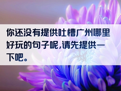 你还没有提供吐槽广州哪里好玩的句子呢，请先提供一下吧。