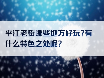 平江老街哪些地方好玩？有什么特色之处呢？