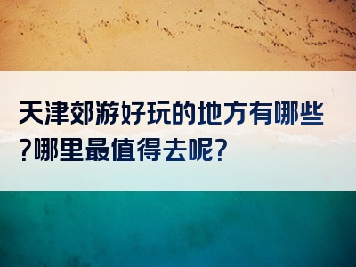 天津郊游好玩的地方有哪些？哪里最值得去呢？