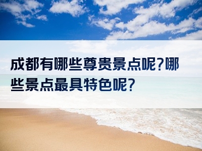 成都有哪些尊贵景点呢？哪些景点最具特色呢？