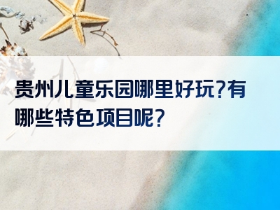 贵州儿童乐园哪里好玩？有哪些特色项目呢？
