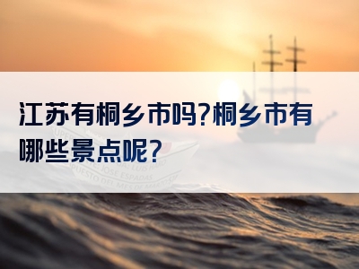 江苏有桐乡市吗？桐乡市有哪些景点呢？