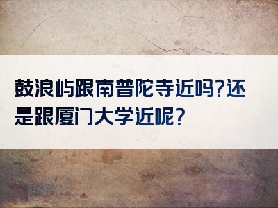 鼓浪屿跟南普陀寺近吗？还是跟厦门大学近呢？