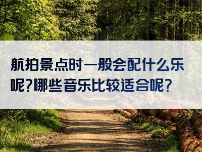 航拍景点时一般会配什么乐呢？哪些音乐比较适合呢？