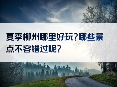 夏季柳州哪里好玩？哪些景点不容错过呢？