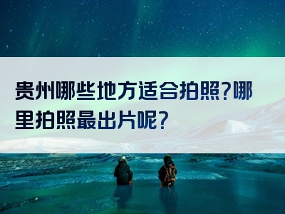 贵州哪些地方适合拍照？哪里拍照最出片呢？