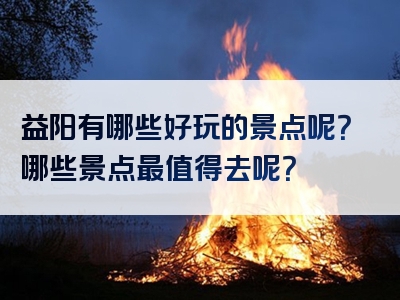 益阳有哪些好玩的景点呢？哪些景点最值得去呢？