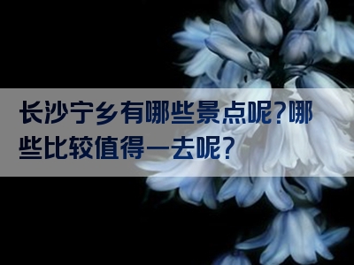 长沙宁乡有哪些景点呢？哪些比较值得一去呢？