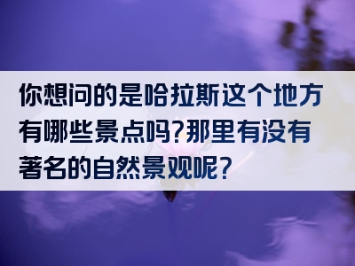你想问的是哈拉斯这个地方有哪些景点吗？那里有没有著名的自然景观呢？