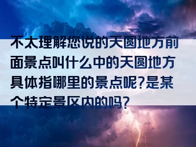 不太理解您说的天圆地方前面景点叫什么中的天圆地方具体指哪里的景点呢？是某个特定景区内的吗？