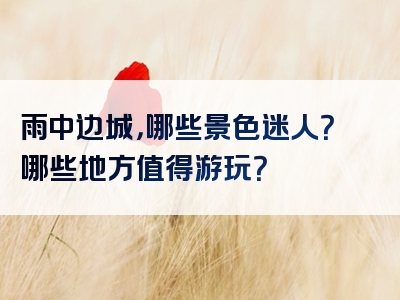 雨中边城，哪些景色迷人？哪些地方值得游玩？