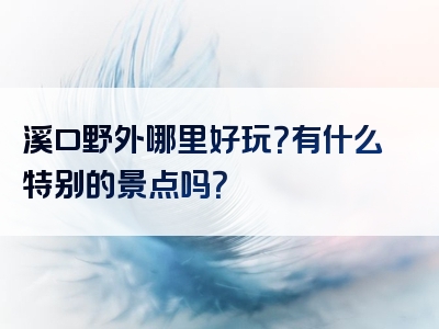溪口野外哪里好玩？有什么特别的景点吗？