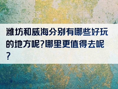 潍坊和威海分别有哪些好玩的地方呢？哪里更值得去呢？