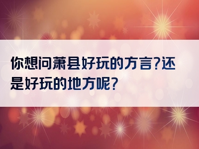 你想问萧县好玩的方言？还是好玩的地方呢？