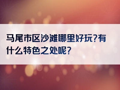 马尾市区沙滩哪里好玩？有什么特色之处呢？