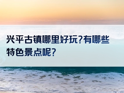兴平古镇哪里好玩？有哪些特色景点呢？