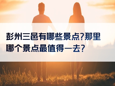 彭州三邑有哪些景点？那里哪个景点最值得一去？