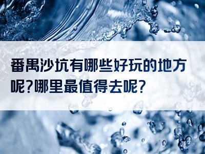 番禺沙坑有哪些好玩的地方呢？哪里最值得去呢？
