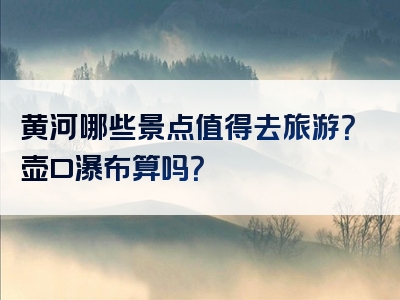 黄河哪些景点值得去旅游？壶口瀑布算吗？