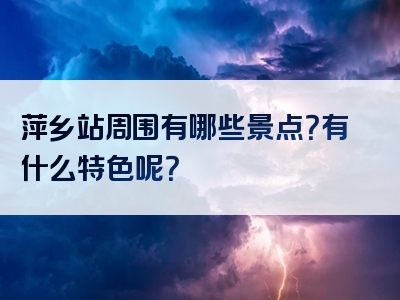 萍乡站周围有哪些景点？有什么特色呢？