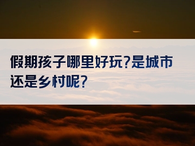 假期孩子哪里好玩？是城市还是乡村呢？