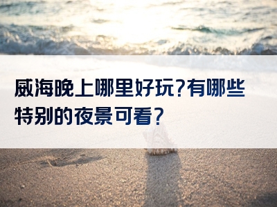 威海晚上哪里好玩？有哪些特别的夜景可看？