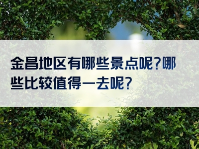 金昌地区有哪些景点呢？哪些比较值得一去呢？