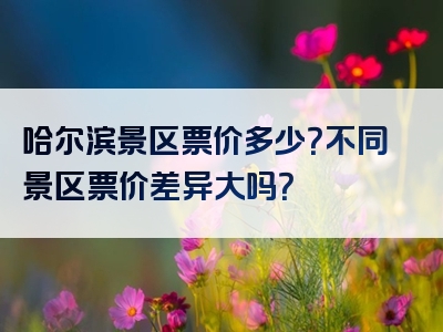 哈尔滨景区票价多少？不同景区票价差异大吗？