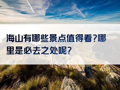 海山有哪些景点值得看？哪里是必去之处呢？