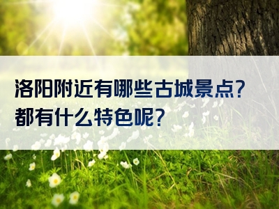 洛阳附近有哪些古城景点？都有什么特色呢？