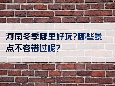 河南冬季哪里好玩？哪些景点不容错过呢？