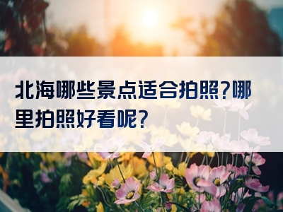 北海哪些景点适合拍照？哪里拍照好看呢？