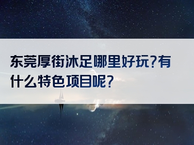 东莞厚街沐足哪里好玩？有什么特色项目呢？
